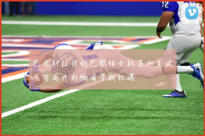 巴尔科拉将创巴黎转会纪录加克波或将离开利物浦寻新机遇