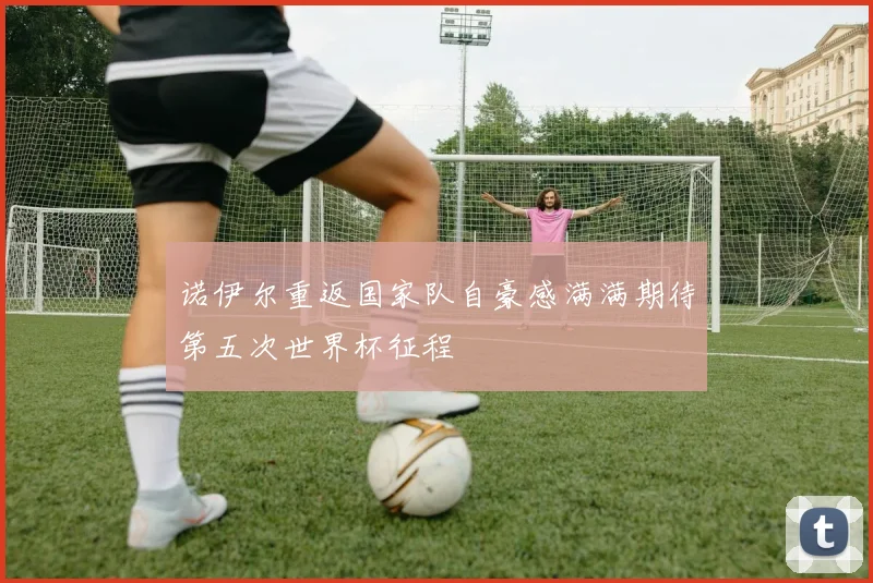 诺伊尔重返国家队自豪感满满期待第五次世界杯征程
