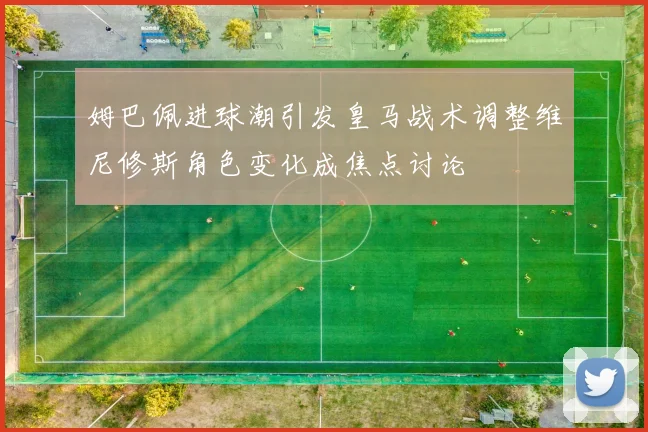 姆巴佩进球潮引发皇马战术调整维尼修斯角色变化成焦点讨论
