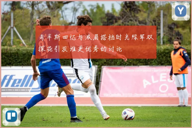 考辛斯回忆与浓眉搭档时光绿军双探花引发谁更优秀的讨论