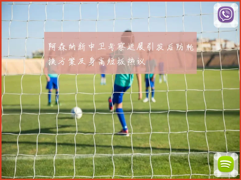 阿森纳新中卫考察进展引发后防轮换方案及身高短板热议