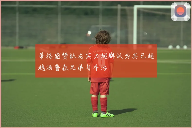 蒂格盛赞狄龙实力超群认为其已超越汤普森兄弟与乔治