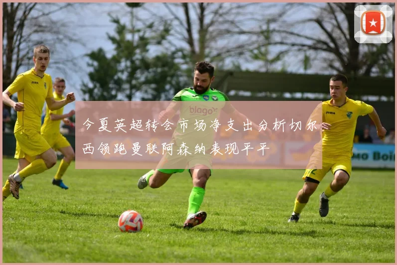 今夏英超转会市场净支出分析切尔西领跑曼联阿森纳表现平平